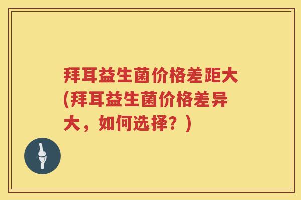 拜耳益生菌价格差距大(拜耳益生菌价格差异大,如何选择?) 拜耳益生菌价格差距大(拜耳益生菌价格差异大,如何选择?)