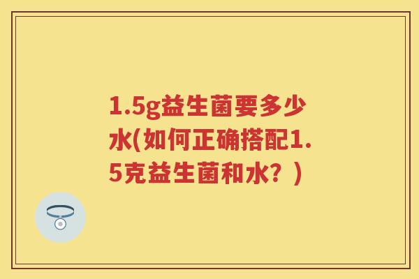 1.5g益生菌要多少水(如何正确搭配1.5克益生菌和水?) 1.5g益生菌要多少水(如何正确搭配1.5克益生菌和水?)