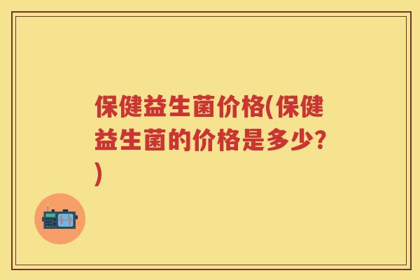 保健益生菌价格(保健益生菌的价格是多少？)