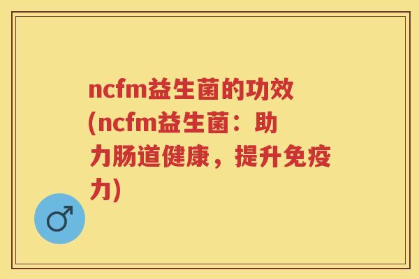 ncfm益生菌的功效(ncfm益生菌:助力肠道健康,提升力) ncfm益生菌的功效(ncfm益生菌:助力肠道健康,提升力)
