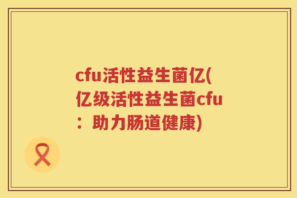 cfu活性益生菌亿(亿级活性益生菌cfu:助力肠道健康) cfu活性益生菌亿(亿级活性益生菌cfu:助力肠道健康)