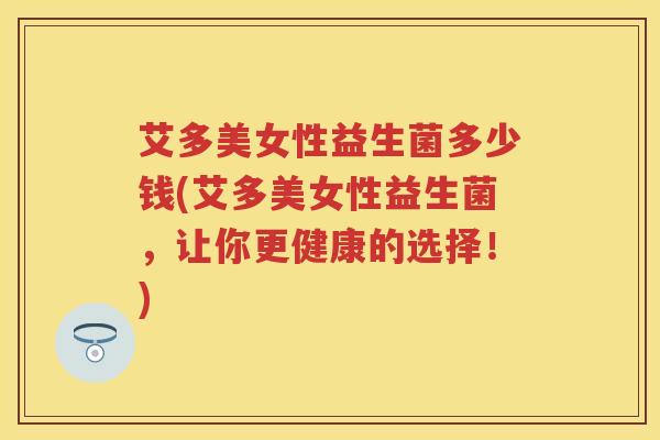 艾多美女性益生菌多少钱(艾多美女性益生菌，让你更健康的选择！)