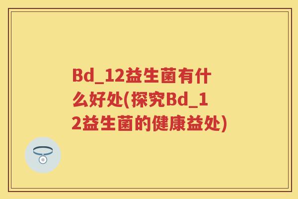 Bd_12益生菌有什么好处(探究Bd_12益生菌的健康益处) Bd_12益生菌有什么好处(探究Bd_12益生菌的健康益处)