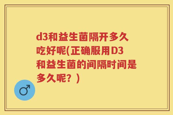 d3和益生菌隔开多久吃好呢(正确服用D3和益生菌的间隔时间是多久呢?) d3和益生菌隔开多久吃好呢(正确服用D3和益生菌的间隔时间是多久呢?)