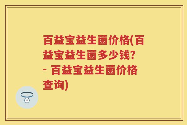 百益宝益生菌价格(百益宝益生菌多少钱? - 百益宝益生菌价格查询) 百益宝益生菌价格(百益宝益生菌多少钱? - 百益宝益生菌价格查询)