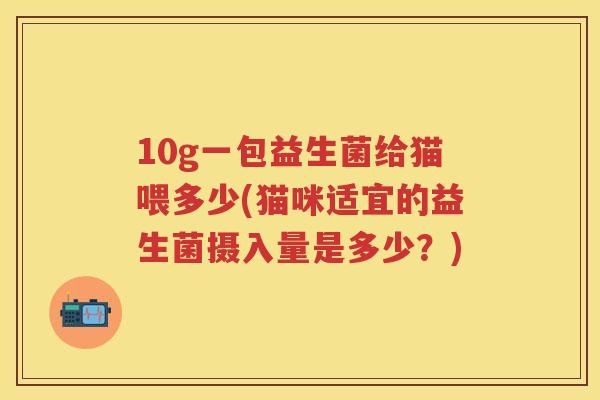 10g一包益生菌给猫喂多少(猫咪适宜的益生菌摄入量是多少?) 10g一包益生菌给猫喂多少(猫咪适宜的益生菌摄入量是多少?)