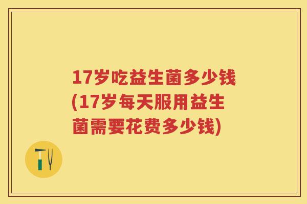 17岁吃益生菌多少钱(17岁每天服用益生菌需要花费多少钱)