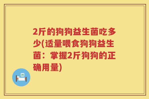 2斤的狗狗益生菌吃多少(适量喂食狗狗益生菌:掌握2斤狗狗的正确用量) 2斤的狗狗益生菌吃多少(适量喂食狗狗益生菌:掌握2斤狗狗的正确用量)
