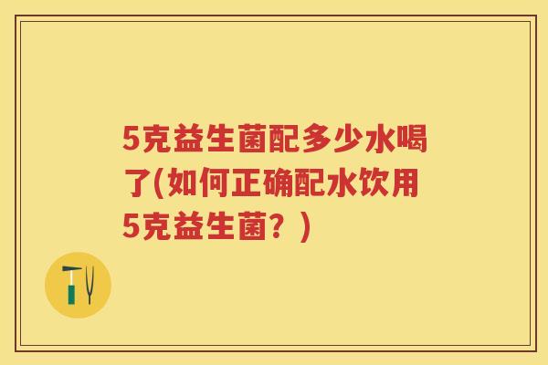 5克益生菌配多少水喝了(如何正确配水饮用5克益生菌?) 5克益生菌配多少水喝了(如何正确配水饮用5克益生菌?)
