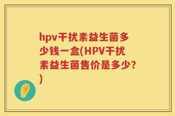 hpv干扰素益生菌多少钱一盒(HPV干扰素益生菌售价是多少?) hpv干扰素益生菌多少钱一盒(HPV干扰素益生菌售价是多少?)
