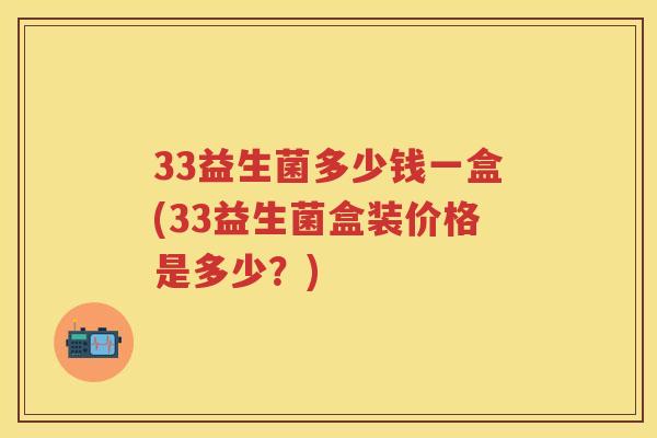 33益生菌多少钱一盒(33益生菌盒装价格是多少?) 33益生菌多少钱一盒(33益生菌盒装价格是多少?)