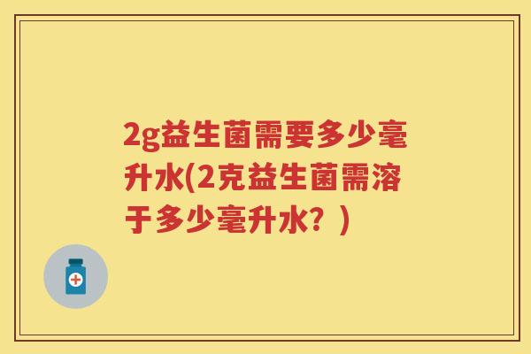 2g益生菌需要多少毫升水(2克益生菌需溶于多少毫升水?) 2g益生菌需要多少毫升水(2克益生菌需溶于多少毫升水?)
