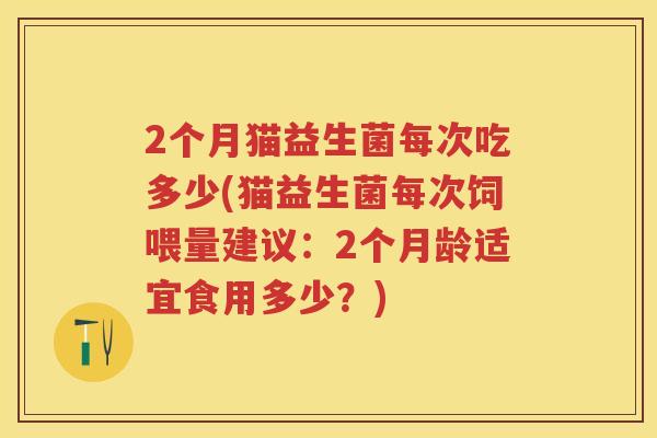 2个月猫益生菌每次吃多少(猫益生菌每次饲喂量建议:2个月龄适宜食用多少?) 2个月猫益生菌每次吃多少(猫益生菌每次饲喂量建议:2个月龄适宜食用多少?)