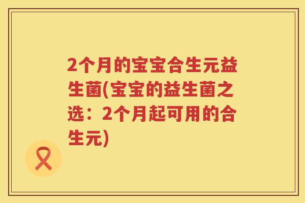 2个月的宝宝合生元益生菌(宝宝的益生菌之选:2个月起可用的合生元) 2个月的宝宝合生元益生菌(宝宝的益生菌之选:2个月起可用的合生元)