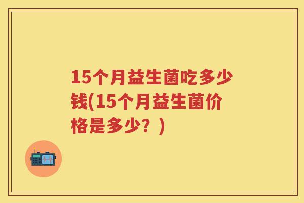 15个月益生菌吃多少钱(15个月益生菌价格是多少？)