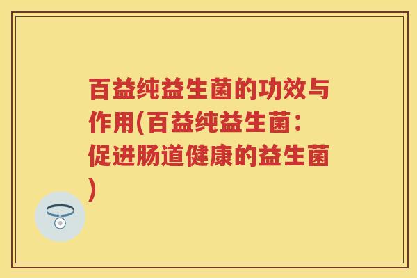 百益纯益生菌的功效与作用(百益纯益生菌:促进肠道健康的益生菌) 百益纯益生菌的功效与作用(百益纯益生菌:促进肠道健康的益生菌)