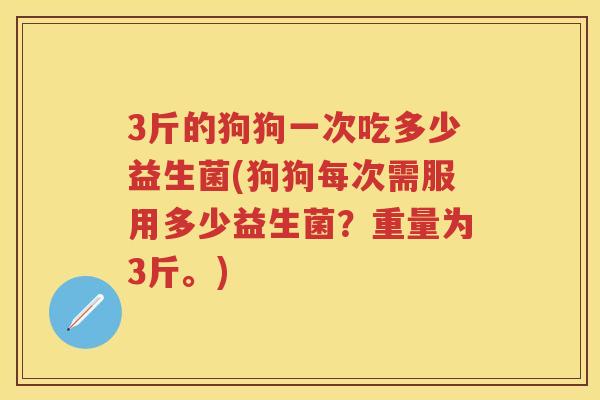 3斤的狗狗一次吃多少益生菌(狗狗每次需服用多少益生菌?重量为3斤。) 3斤的狗狗一次吃多少益生菌(狗狗每次需服用多少益生菌?重量为3斤。)
