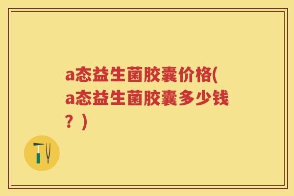 a态益生菌胶囊价格(a态益生菌胶囊多少钱?) a态益生菌胶囊价格(a态益生菌胶囊多少钱?)