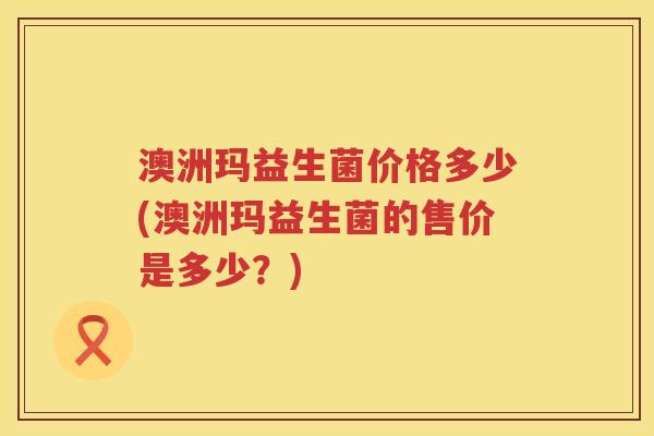 澳洲玛益生菌价格多少(澳洲玛益生菌的售价是多少？)