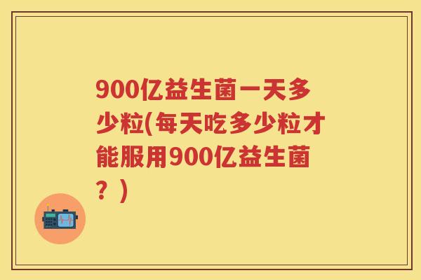 900亿益生菌一天多少粒(每天吃多少粒才能服用900亿益生菌?) 900亿益生菌一天多少粒(每天吃多少粒才能服用900亿益生菌?)