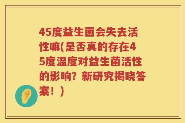 45度益生菌会失去活性嘛(是否真的存在45度温度对益生菌活性的影响?新研究揭晓答案!) 45度益生菌会失去活性嘛(是否真的存在45度温度对益生菌活性的影响?新研究揭晓答案!)