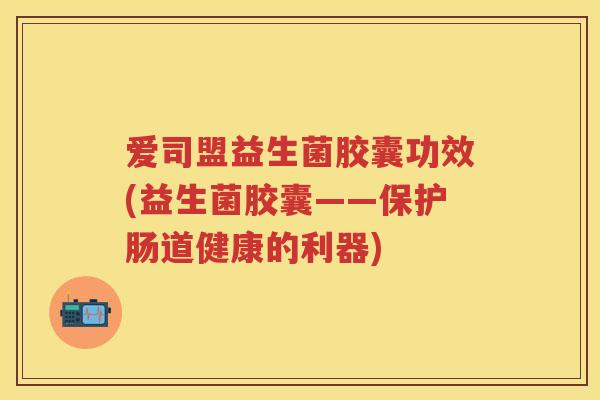 爱司盟益生菌胶囊功效(益生菌胶囊——保护肠道健康的利器) 爱司盟益生菌胶囊功效(益生菌胶囊——保护肠道健康的利器)