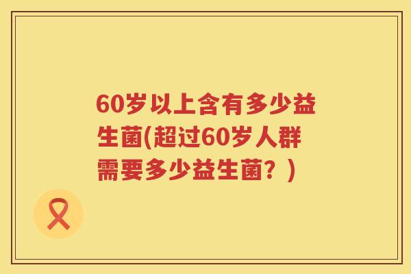 60岁以上含有多少益生菌(超过60岁人群需要多少益生菌?) 60岁以上含有多少益生菌(超过60岁人群需要多少益生菌?)