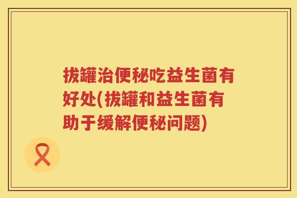 拔罐吃益生菌有好处(拔罐和益生菌有助于缓解问题) 拔罐吃益生菌有好处(拔罐和益生菌有助于缓解问题)