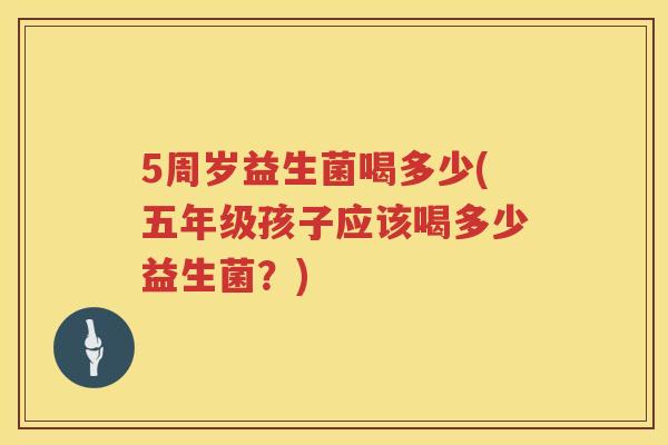 5周岁益生菌喝多少(五年级孩子应该喝多少益生菌？)