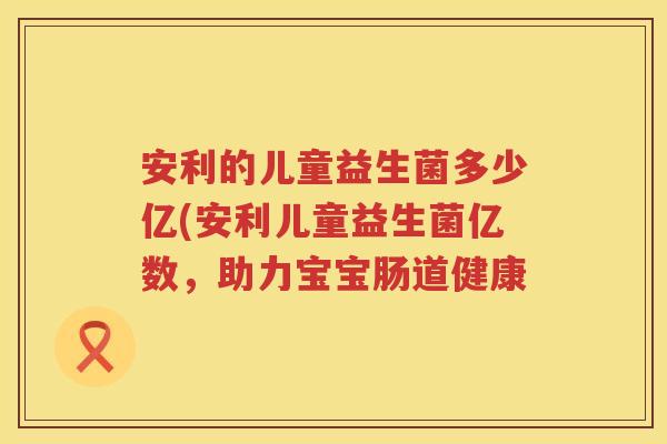 安利的儿童益生菌多少亿(安利儿童益生菌亿数,助力宝宝肠道健康 安利的儿童益生菌多少亿(安利儿童益生菌亿数,助力宝宝肠道健康