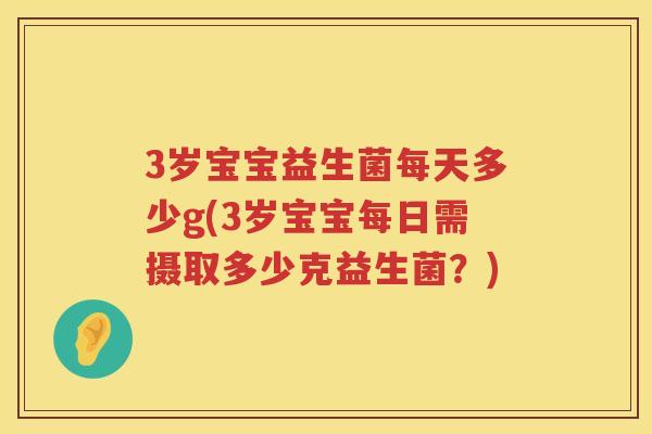 3岁宝宝益生菌每天多少g(3岁宝宝每日需摄取多少克益生菌?) 3岁宝宝益生菌每天多少g(3岁宝宝每日需摄取多少克益生菌?)