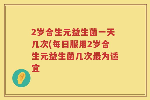 2岁合生元益生菌一天几次(每日服用2岁合生元益生菌几次为适宜 2岁合生元益生菌一天几次(每日服用2岁合生元益生菌几次为适宜
