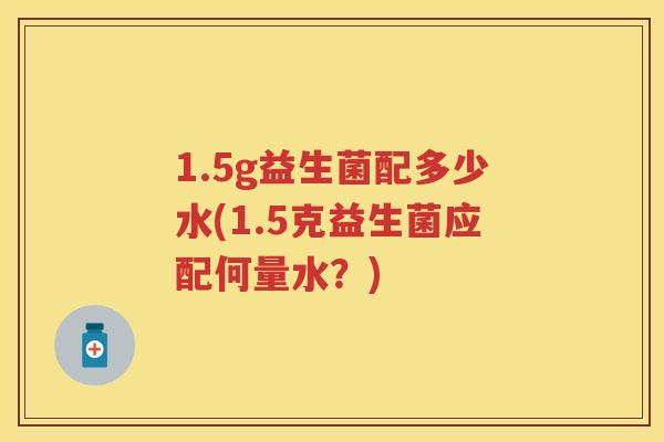 1.5g益生菌配多少水(1.5克益生菌应配何量水?) 1.5g益生菌配多少水(1.5克益生菌应配何量水?)