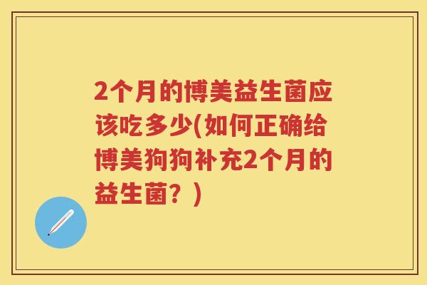 2个月的博美益生菌应该吃多少(如何正确给博美狗狗补充2个月的益生菌?) 2个月的博美益生菌应该吃多少(如何正确给博美狗狗补充2个月的益生菌?)