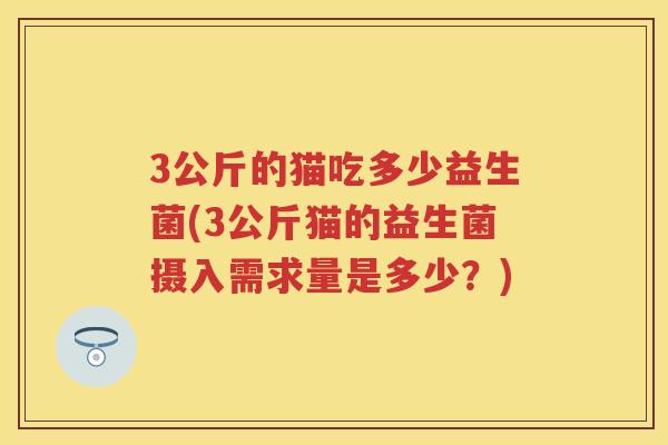 3公斤的猫吃多少益生菌(3公斤猫的益生菌摄入需求量是多少?) 3公斤的猫吃多少益生菌(3公斤猫的益生菌摄入需求量是多少?)