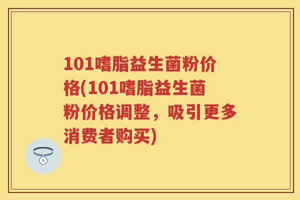 101嗜脂益生菌粉价格(101嗜脂益生菌粉价格调整,吸引更多消费者购买) 101嗜脂益生菌粉价格(101嗜脂益生菌粉价格调整,吸引更多消费者购买)