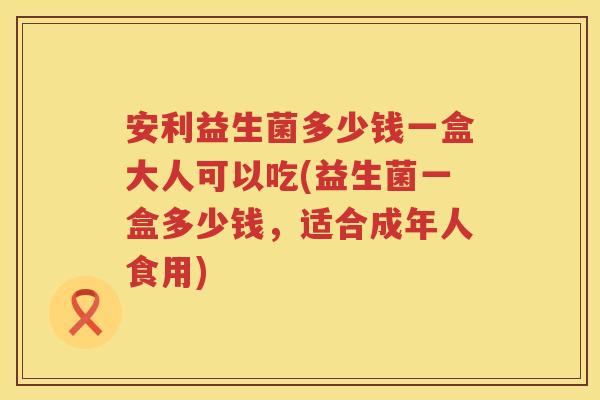 安利益生菌多少钱一盒大人可以吃(益生菌一盒多少钱,适合成年人食用) 安利益生菌多少钱一盒大人可以吃(益生菌一盒多少钱,适合成年人食用)