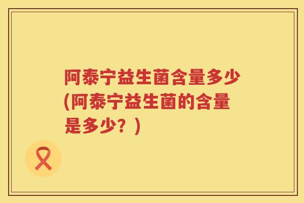阿泰宁益生菌含量多少(阿泰宁益生菌的含量是多少？)