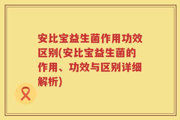 安比宝益生菌作用功效区别(安比宝益生菌的作用、功效与区别详细解析)