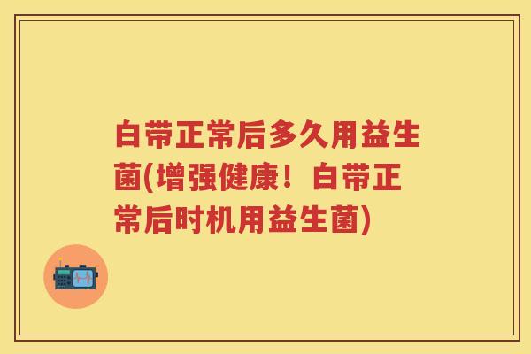 白带正常后多久用益生菌(增强健康!白带正常后时机用益生菌) 白带正常后多久用益生菌(增强健康!白带正常后时机用益生菌)