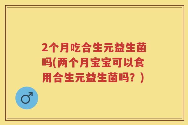 2个月吃合生元益生菌吗(两个月宝宝可以食用合生元益生菌吗?) 2个月吃合生元益生菌吗(两个月宝宝可以食用合生元益生菌吗?)
