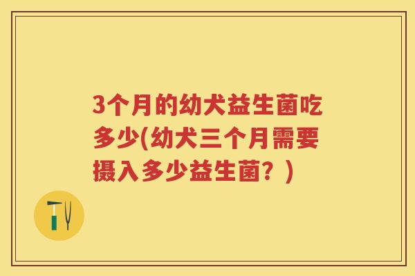 3个月的幼犬益生菌吃多少(幼犬三个月需要摄入多少益生菌?) 3个月的幼犬益生菌吃多少(幼犬三个月需要摄入多少益生菌?)