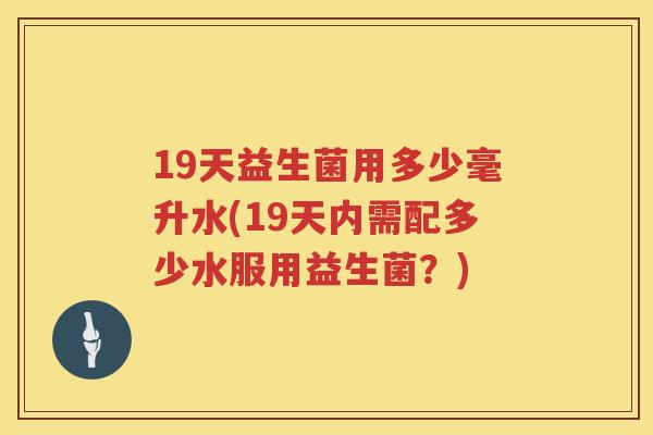 19天益生菌用多少毫升水(19天内需配多少水服用益生菌？)