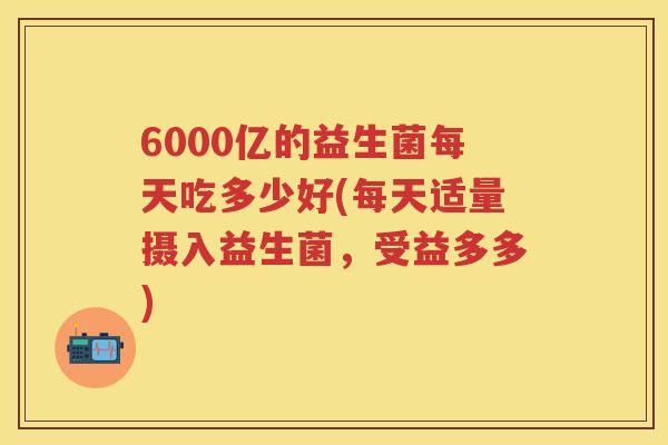 6000亿的益生菌每天吃多少好(每天适量摄入益生菌,受益多多) 6000亿的益生菌每天吃多少好(每天适量摄入益生菌,受益多多)