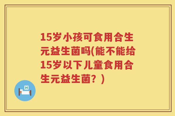 15岁小孩可食用合生元益生菌吗(能不能给15岁以下儿童食用合生元益生菌?) 15岁小孩可食用合生元益生菌吗(能不能给15岁以下儿童食用合生元益生菌?)
