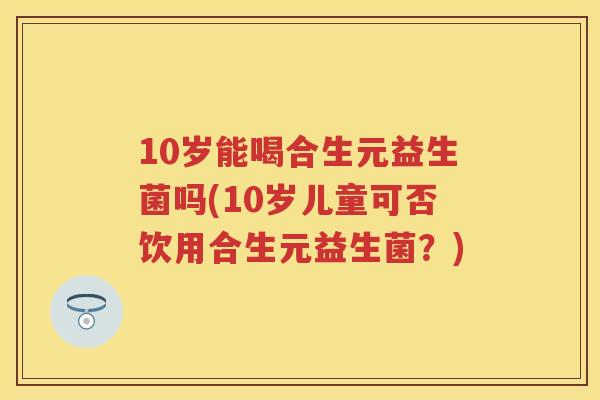 10岁能喝合生元益生菌吗(10岁儿童可否饮用合生元益生菌？)