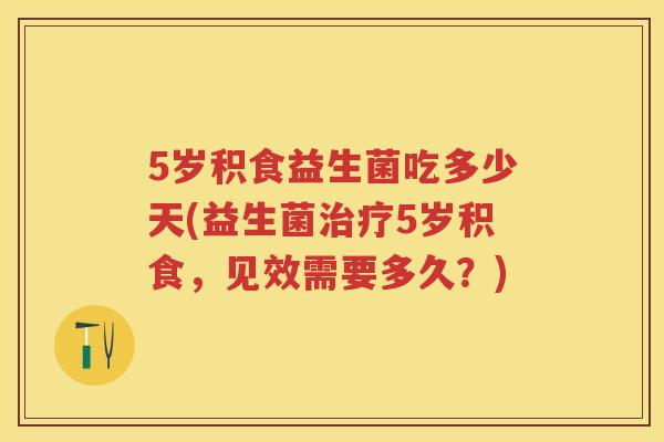 5岁积食益生菌吃多少天(益生菌5岁积食，见效需要多久？)