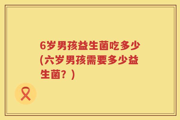 6岁男孩益生菌吃多少(六岁男孩需要多少益生菌?) 6岁男孩益生菌吃多少(六岁男孩需要多少益生菌?)