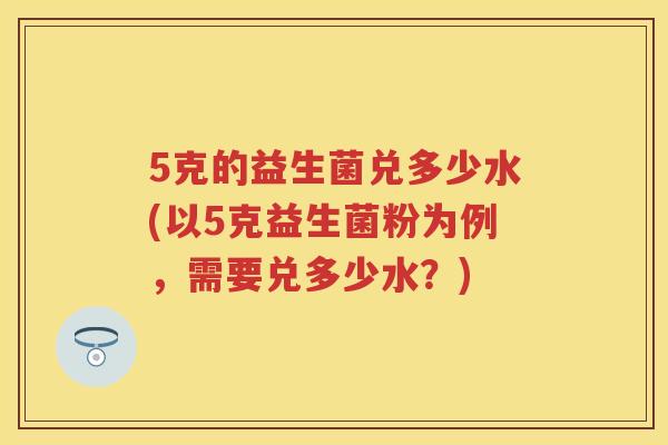 5克的益生菌兑多少水(以5克益生菌粉为例,需要兑多少水?) 5克的益生菌兑多少水(以5克益生菌粉为例,需要兑多少水?)