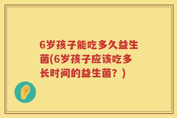 6岁孩子能吃多久益生菌(6岁孩子应该吃多长时间的益生菌?) 6岁孩子能吃多久益生菌(6岁孩子应该吃多长时间的益生菌?)